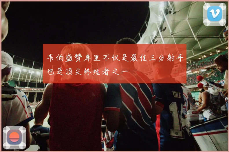 韦伯盛赞库里不仅是最佳三分射手也是顶尖终结者之一