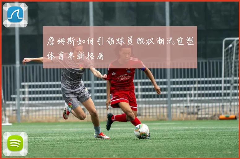 詹姆斯如何引领球员赋权潮流重塑体育界新格局
