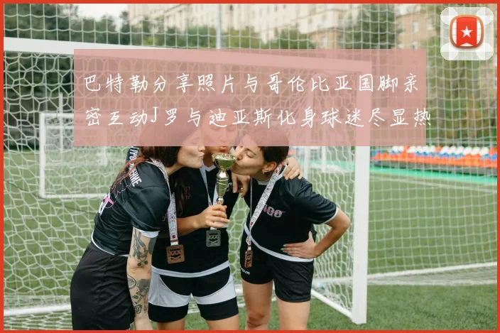 巴特勒分享照片与哥伦比亚国脚亲密互动J罗与迪亚斯化身球迷尽显热情