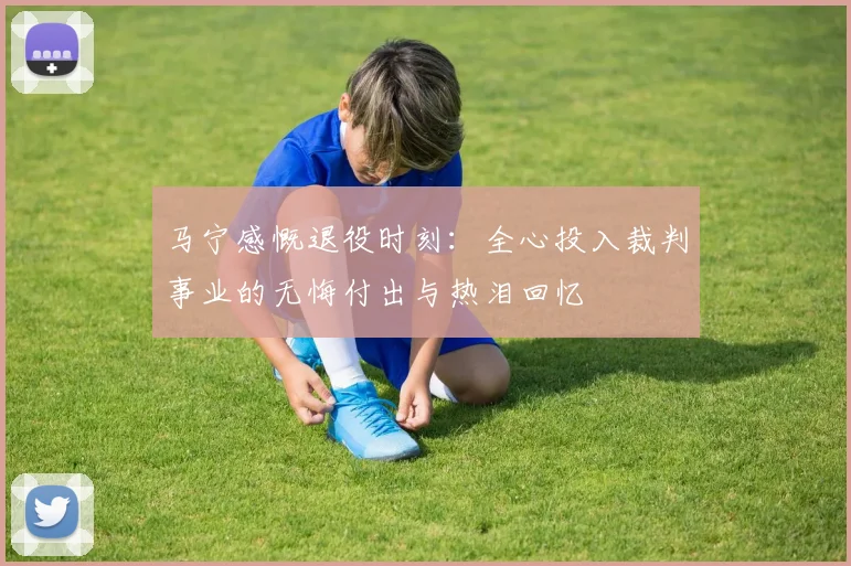 马宁感慨退役时刻：全心投入裁判事业的无悔付出与热泪回忆