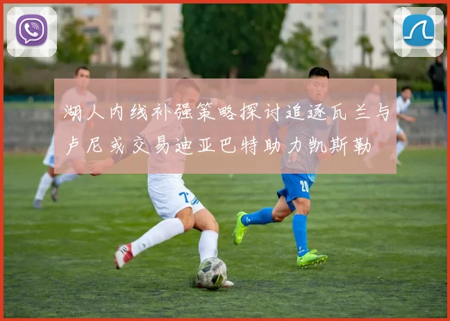 湖人内线补强策略探讨追逐瓦兰与卢尼或交易迪亚巴特助力凯斯勒