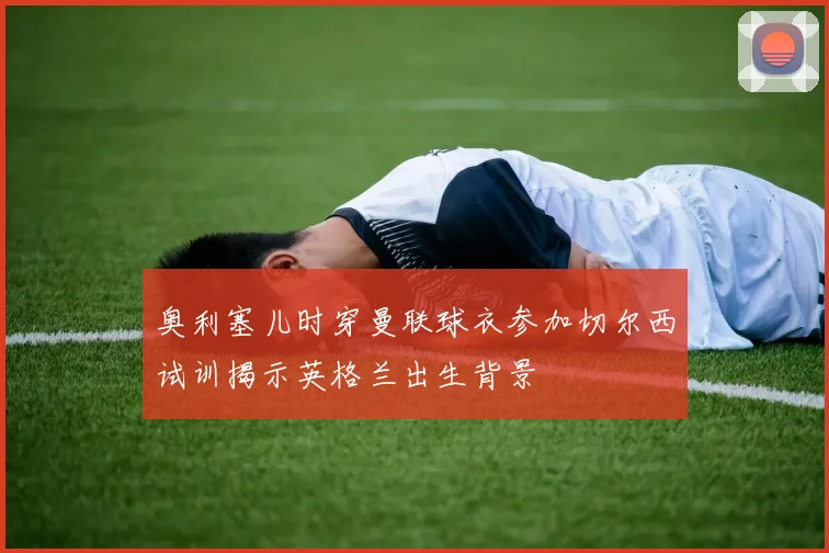 奥利塞儿时穿曼联球衣参加切尔西试训揭示英格兰出生背景