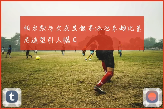 帕尔默与女友度假享泳池乐趣比基尼造型引人瞩目