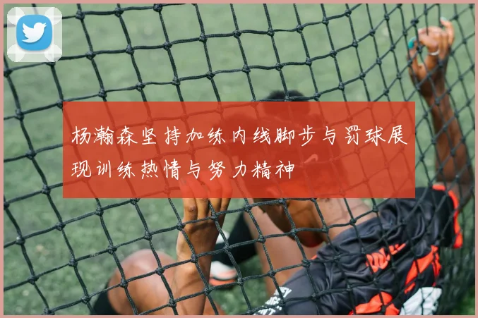 杨瀚森坚持加练内线脚步与罚球展现训练热情与努力精神