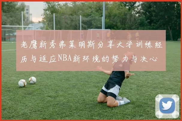 老鹰新秀弗莱明斯分享大学训练经历与适应NBA新环境的努力与决心