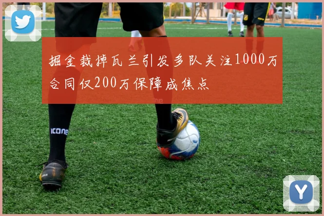 掘金裁掉瓦兰引发多队关注1000万合同仅200万保障成焦点